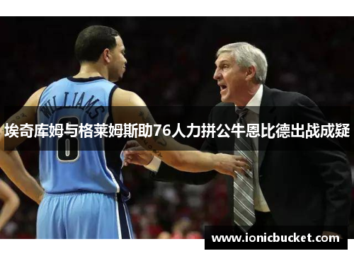 埃奇库姆与格莱姆斯助76人力拼公牛恩比德出战成疑