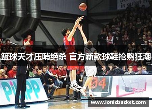 篮球天才压哨绝杀 官方新款球鞋抢购狂潮